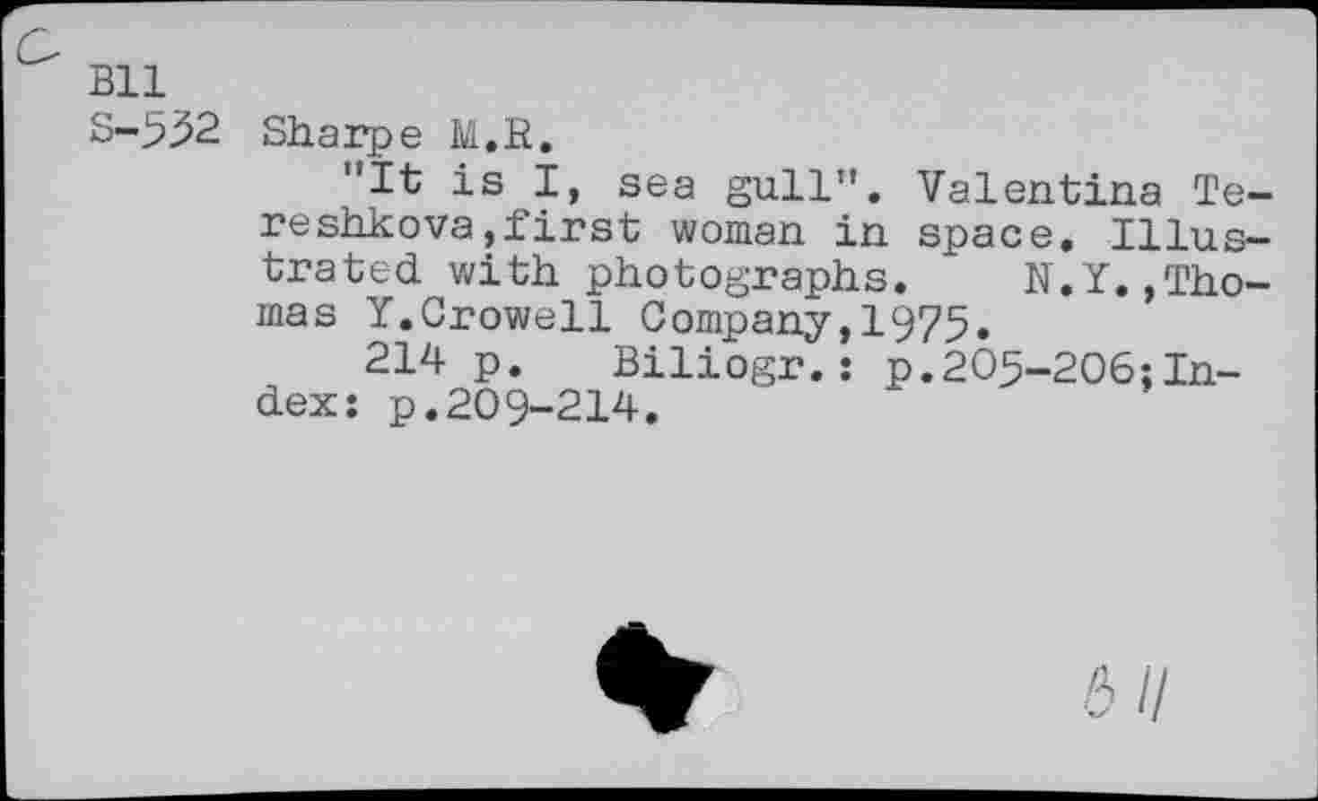 ﻿Bll
S-552
Sharpe M.H.
"It is I, sea gull". Valentina Tereshkova , first woman in space. Illustrated with photographs. N.Y..Thomas Y.Crowell Company,1975.
214 p. Biliogr.: p.205-206;Index: p.209-214.
6/7